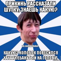 прикинь рассказали шутку, знаешь какую? какую? колобок повесился хахаах!ебанутый на голову!