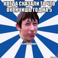 когда сказали то что окончишь год на 5 