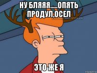 ну бляяя.....опять продул,осел это же я