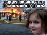 когда друг сказал то что ты плохо играешь в видео игры 