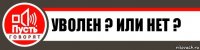 Уволен ? Или нет ?