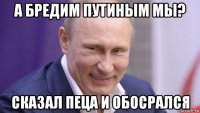 а бредим путиным мы? сказал пеца и обосрался