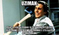 uziman: ребята, а ведь ровно 10 лет назад я сделал обрезание! по своему желанию!!! это было незабываемо