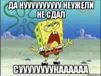 да нуууууууууу неужели не сдал суууууууукаааааа