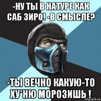 -ну ты в натуре как саб зиро! -в смысле? -ты вечно какую-то ху*ню морозишь !