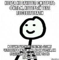 когда не захотел смотреть фильм, который тебе посоветовали и решил шуткой ответить этому человеку в виде мема, но ни шутки, ни подходящей картинки ты не придумал