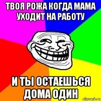 твоя рожа когда мама уходит на работу и ты остаешься дома один