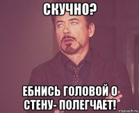 скучно? ебнись головой о стену- полегчает!