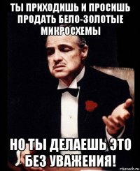 ты приходишь и просишь продать бело-золотые микросхемы но ты делаешь это без уважения!