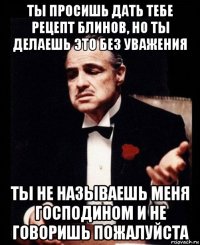 ты просишь дать тебе рецепт блинов, но ты делаешь это без уважения ты не называешь меня господином и не говоришь пожалуйста