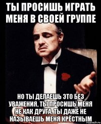 ты просишь играть меня в своей группе но ты делаешь это без уважения, ты просишь меня не как друга, ты даже не называешь меня крёстным