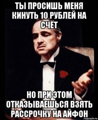 ты просишь меня кинуть 10 рублей на счёт но при этом отказываешься взять рассрочку на айфон