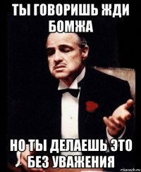 ты говоришь жди бомжа но ты делаешь это без уважения