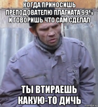 когда приносишь преподователю плагиата 99% и говоришь что сам сделал ты втираешь какую-то дичь