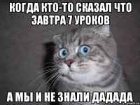 когда кто-то сказал что завтра 7 уроков а мы и не знали дадада