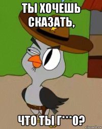 ты хочешь сказать, что ты г***о?