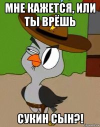 мне кажется, или ты врёшь сукин сын?!