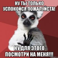 ну ты только успокойся пожалуйста! ну для этого посмотри на меня!!!