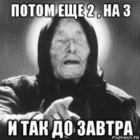 потом еще 2 , на 3 и так до завтра