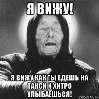 я вижу! я вижу как ты едешь на такси и хитро улыбаешься!