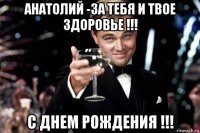 анатолий -за тебя и твое здоровье !!! с днем рождения !!!