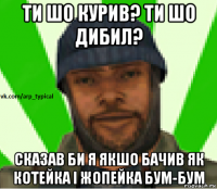 ти шо курив? ти шо дибил? сказав би я якшо бачив як котейка і жопейка бум-бум