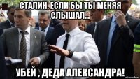 сталин, если бы ты меняя слышал... убей , деда александра!