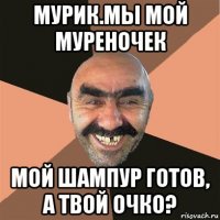 мурик.мы мой муреночек мой шампур готов, а твой очко?