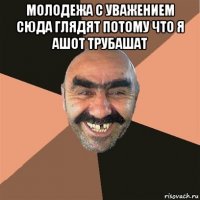 молодежа с уважением сюда глядят потому что я ашот трубашат 