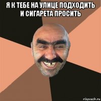 я к тебе на улице подходить и сигарета просить 