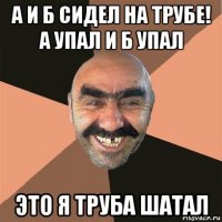 а и б сидел на трубе! а упал и б упал это я труба шатал