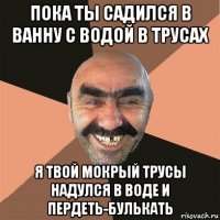 пока ты садился в ванну с водой в трусах я твой мокрый трусы надулся в воде и пердеть-булькать