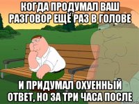 когда продумал ваш разговор ещё раз в голове и придумал охуенный ответ, но за три часа после