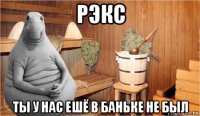 рэкс ты у нас ешё в баньке не был