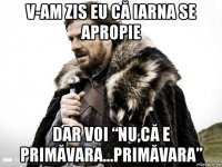 v-am zis eu că iarna se apropie dar voi “nu,că e primăvara...primăvara”