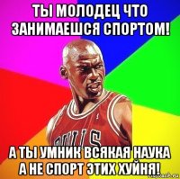 ты молодец что занимаешся спортом! а ты умник всякая наука а не спорт этих хуйня!