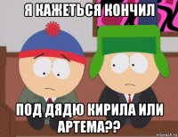 я кажеться кончил под дядю кирила или артема??