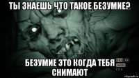 ты знаешь что такое безумие? безумие это когда тебя снимают