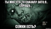 ты мне что-то сказал? зато я спрошу... семки есть?