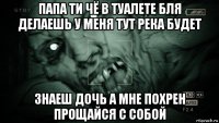 папа ти чё в туалете бля делаешь у меня тут река будет знаеш дочь а мне похрен прощайся с собой