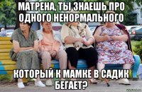 матрена, ты знаешь про одного ненормального который к мамке в садик бегает?