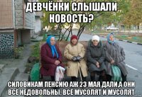 девчёнки слышали новость? силовикам пенсию аж 23 мая дали,а они всё недовольны, всё мусолят и мусолят