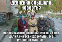 девчёнки слышали новость? силовикам пенсию июньскую аж 23 мая дали-а они всё недовольны, всё мусолят и мусолят...