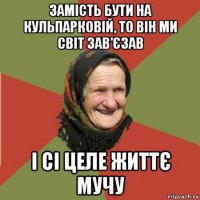 замість бути на кульпарковій, то він ми світ зав'єзав і сі целе життє мучу