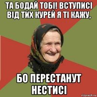 та бодай тобі! вступисі від тих курей я ті кажу, бо перестанут нестисі