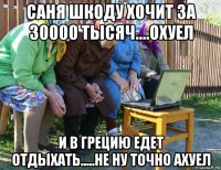 саня шкоду хочит за 30000 тысяч....охуел и в грецию едет отдыхать.....не ну точно ахуел