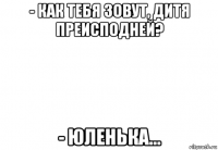 - как тебя зовут, дитя преисподней? - юленька...