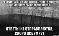 форум лагает, сообщения дублируются, новые вопросы не появляются, ответы не отправляются, скоро все умрут