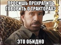 просишь прекратить говорить о тракторах? это обидно