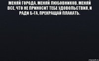 меняй города, меняй любовников, меняй все, что не приносит тебе удовольствия, и ради б-га, прекращай плакать. 